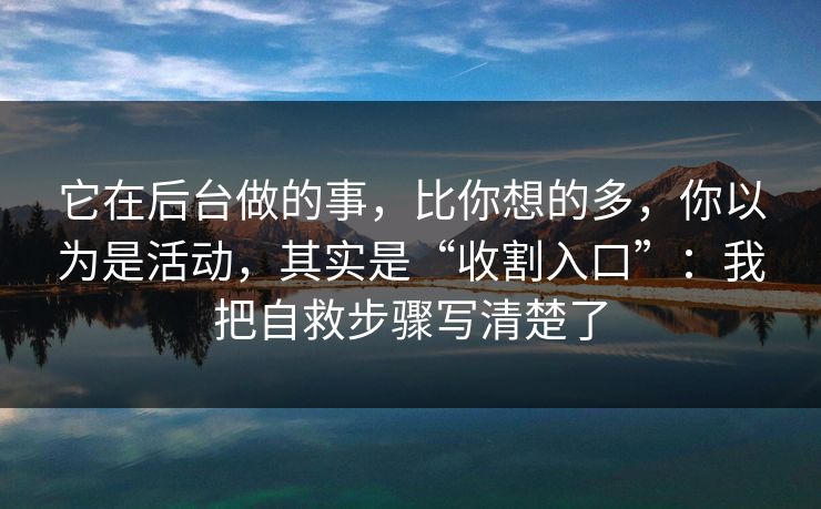 它在后台做的事，比你想的多，你以为是活动，其实是“收割入口”：我把自救步骤写清楚了