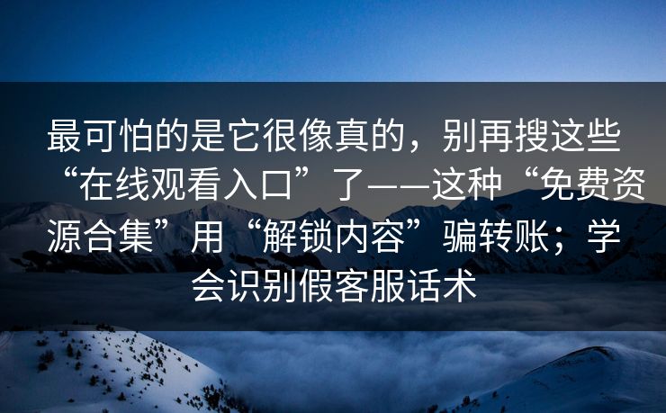 最可怕的是它很像真的，别再搜这些“在线观看入口”了——这种“免费资源合集”用“解锁内容”骗转账；学会识别假客服话术