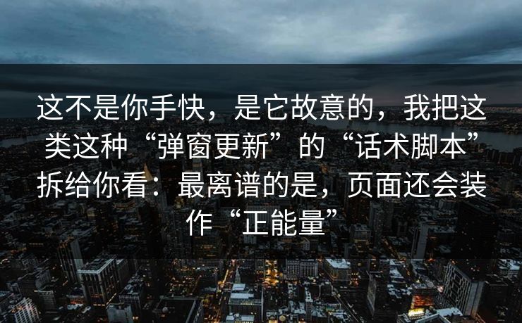 这不是你手快，是它故意的，我把这类这种“弹窗更新”的“话术脚本”拆给你看：最离谱的是，页面还会装作“正能量”