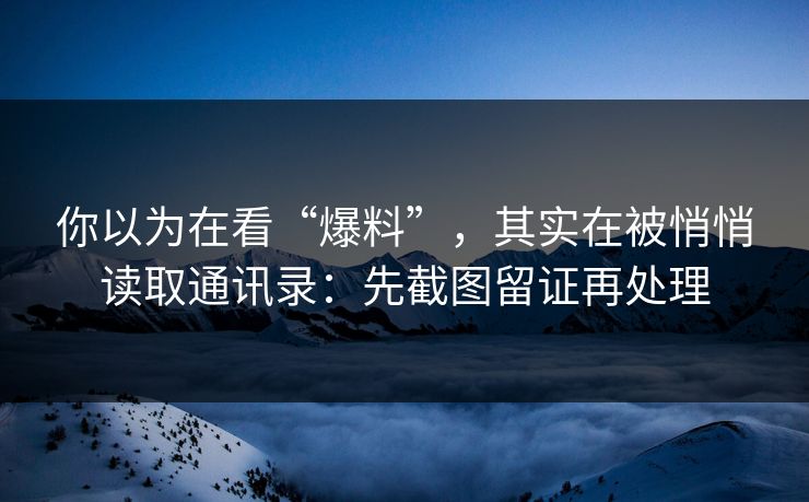 你以为在看“爆料”，其实在被悄悄读取通讯录：先截图留证再处理