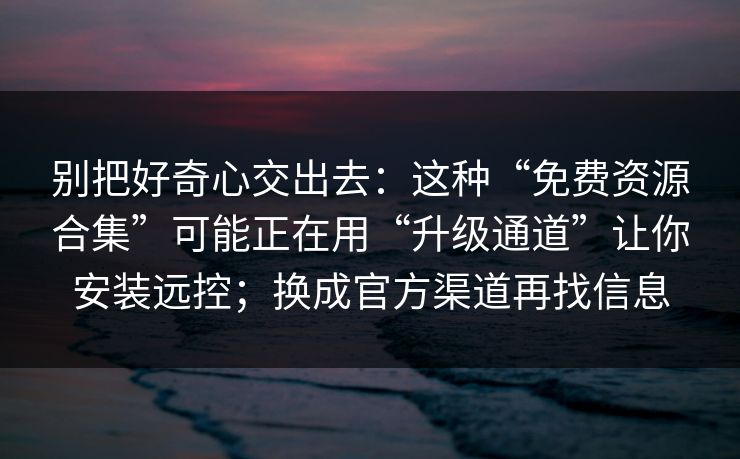 别把好奇心交出去：这种“免费资源合集”可能正在用“升级通道”让你安装远控；换成官方渠道再找信息
