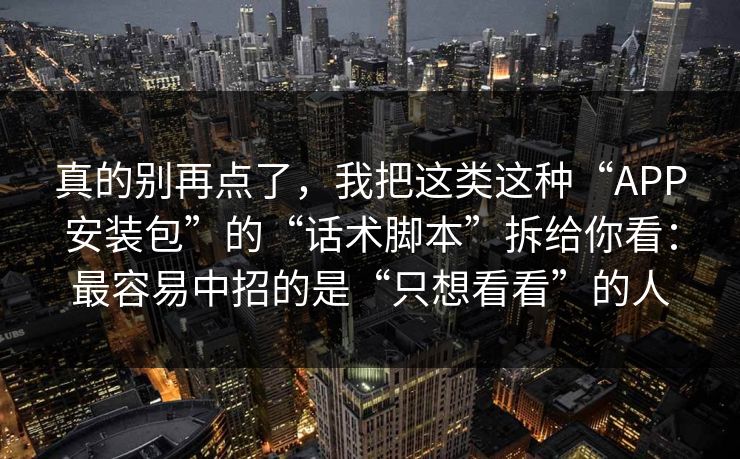 真的别再点了，我把这类这种“APP安装包”的“话术脚本”拆给你看：最容易中招的是“只想看看”的人