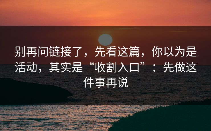 别再问链接了，先看这篇，你以为是活动，其实是“收割入口”：先做这件事再说