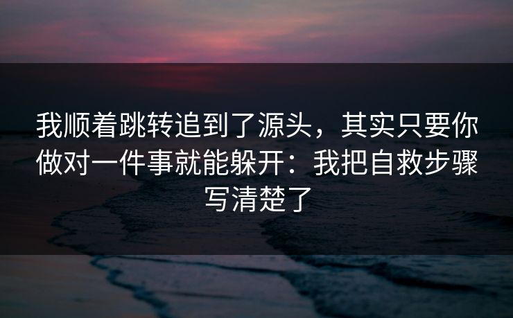 我顺着跳转追到了源头，其实只要你做对一件事就能躲开：我把自救步骤写清楚了