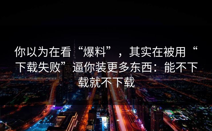 你以为在看“爆料”，其实在被用“下载失败”逼你装更多东西：能不下载就不下载