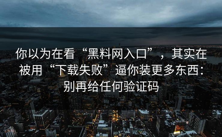 你以为在看“黑料网入口”，其实在被用“下载失败”逼你装更多东西：别再给任何验证码