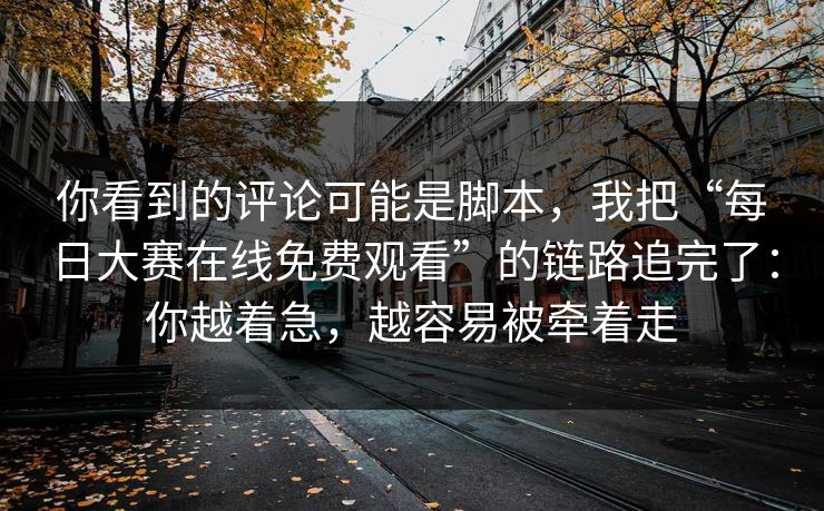 你看到的评论可能是脚本，我把“每日大赛在线免费观看”的链路追完了：你越着急，越容易被牵着走