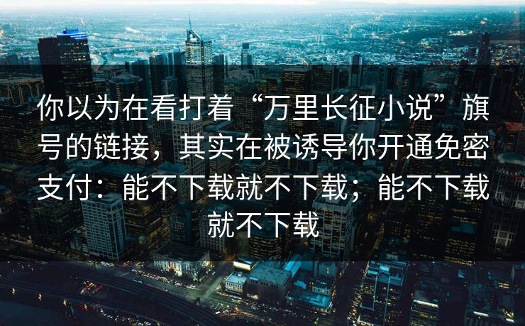 你以为在看打着“万里长征小说”旗号的链接，其实在被诱导你开通免密支付：能不下载就不下载；能不下载就不下载