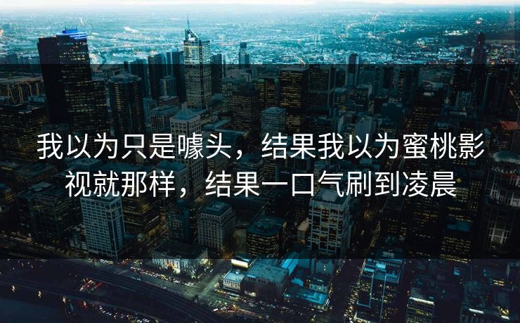 我以为只是噱头，结果我以为蜜桃影视就那样，结果一口气刷到凌晨