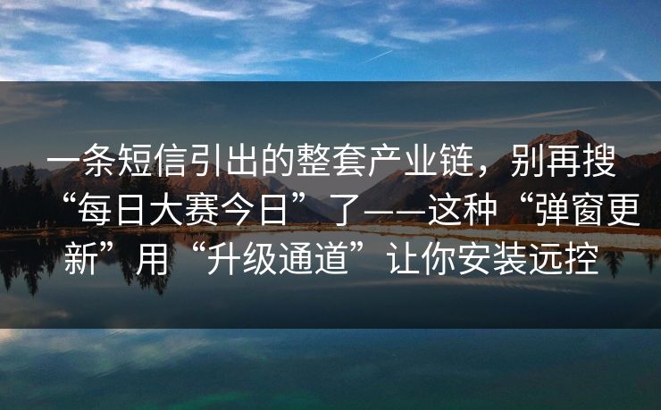 一条短信引出的整套产业链，别再搜“每日大赛今日”了——这种“弹窗更新”用“升级通道”让你安装远控