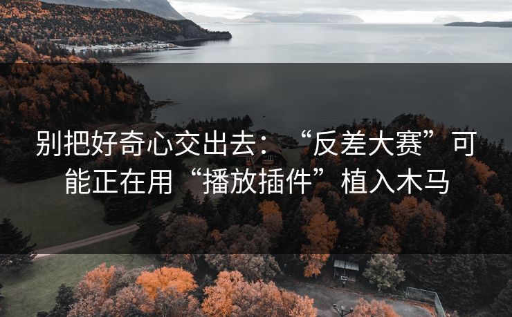 别把好奇心交出去：“反差大赛”可能正在用“播放插件”植入木马