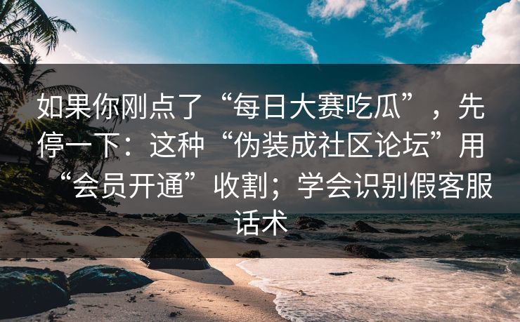 如果你刚点了“每日大赛吃瓜”，先停一下：这种“伪装成社区论坛”用“会员开通”收割；学会识别假客服话术