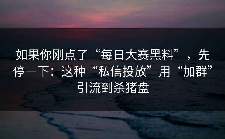 如果你刚点了“每日大赛黑料”，先停一下：这种“私信投放”用“加群”引流到杀猪盘