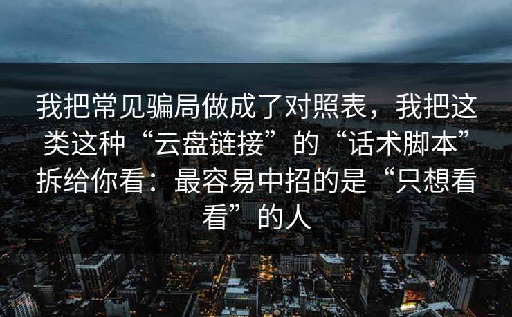 我把常见骗局做成了对照表，我把这类这种“云盘链接”的“话术脚本”拆给你看：最容易中招的是“只想看看”的人