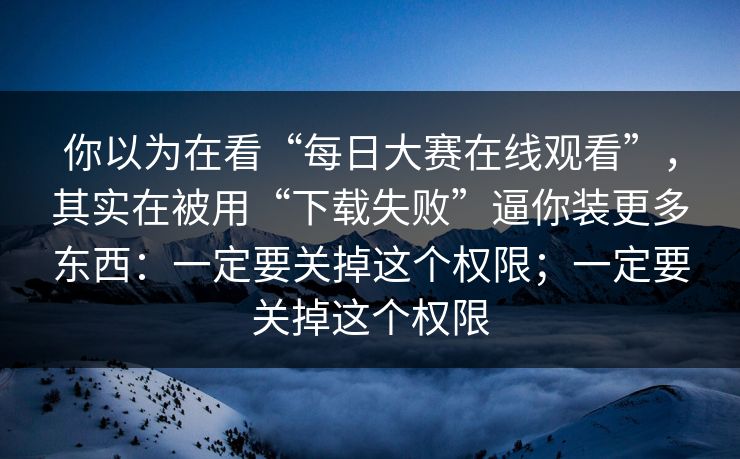 你以为在看“每日大赛在线观看”，其实在被用“下载失败”逼你装更多东西：一定要关掉这个权限；一定要关掉这个权限