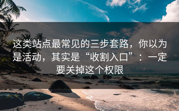 这类站点最常见的三步套路，你以为是活动，其实是“收割入口”：一定要关掉这个权限