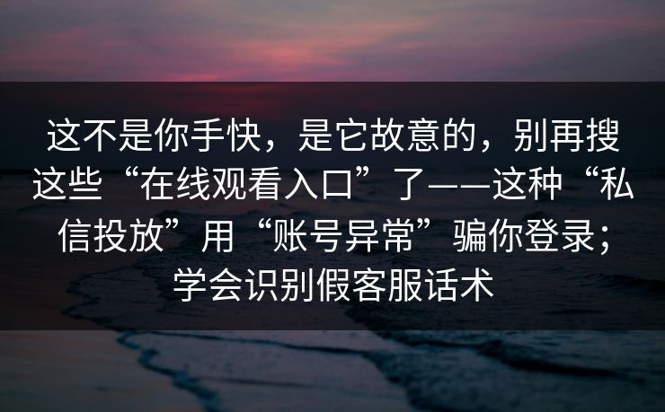 这不是你手快，是它故意的，别再搜这些“在线观看入口”了——这种“私信投放”用“账号异常”骗你登录；学会识别假客服话术