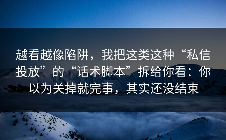 越看越像陷阱，我把这类这种“私信投放”的“话术脚本”拆给你看：你以为关掉就完事，其实还没结束