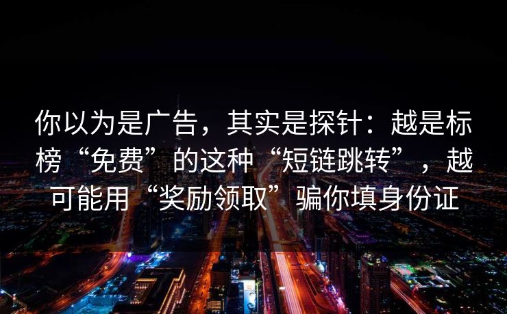 你以为是广告，其实是探针：越是标榜“免费”的这种“短链跳转”，越可能用“奖励领取”骗你填身份证