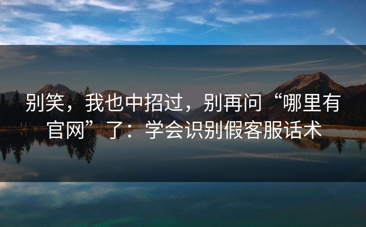 别笑，我也中招过，别再问“哪里有官网”了：学会识别假客服话术