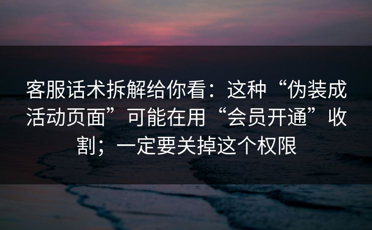 客服话术拆解给你看：这种“伪装成活动页面”可能在用“会员开通”收割；一定要关掉这个权限