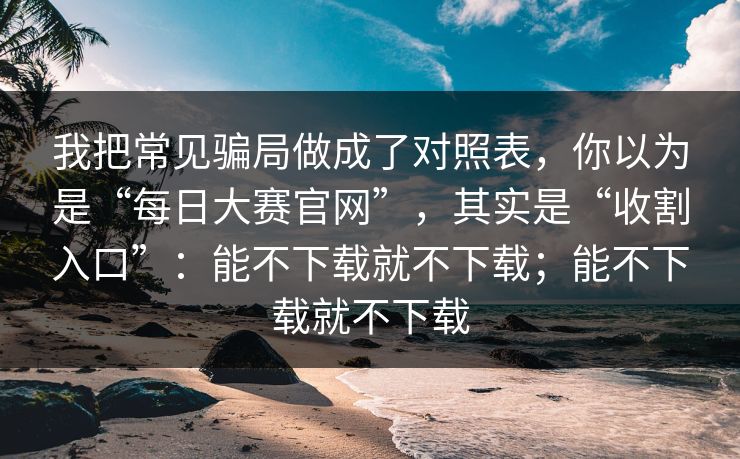 我把常见骗局做成了对照表，你以为是“每日大赛官网”，其实是“收割入口”：能不下载就不下载；能不下载就不下载