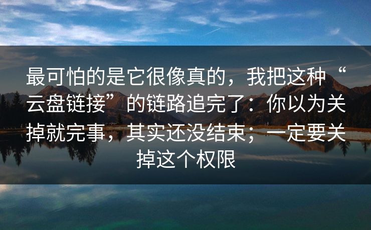 最可怕的是它很像真的，我把这种“云盘链接”的链路追完了：你以为关掉就完事，其实还没结束；一定要关掉这个权限