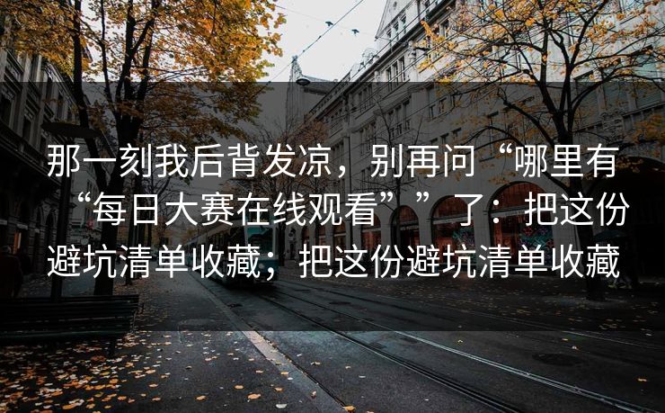 那一刻我后背发凉，别再问“哪里有“每日大赛在线观看””了：把这份避坑清单收藏；把这份避坑清单收藏