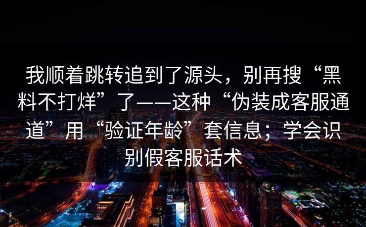 我顺着跳转追到了源头，别再搜“黑料不打烊”了——这种“伪装成客服通道”用“验证年龄”套信息；学会识别假客服话术