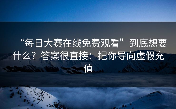 “每日大赛在线免费观看”到底想要什么？答案很直接：把你导向虚假充值