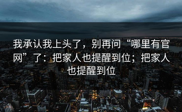 我承认我上头了，别再问“哪里有官网”了：把家人也提醒到位；把家人也提醒到位
