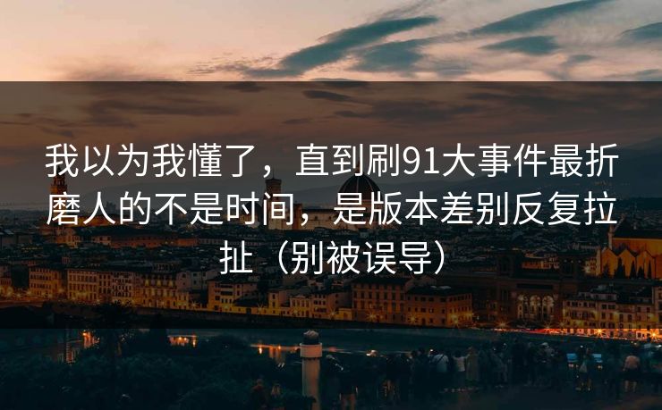 我以为我懂了，直到刷91大事件最折磨人的不是时间，是版本差别反复拉扯（别被误导）