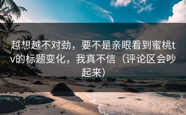 越想越不对劲，要不是亲眼看到蜜桃tv的标题变化，我真不信（评论区会吵起来）