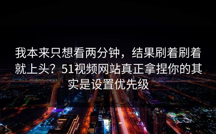 我本来只想看两分钟，结果刷着刷着就上头？51视频网站真正拿捏你的其实是设置优先级